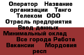 Оператор › Название организации ­ Танго Телеком, ООО › Отрасль предприятия ­ Ввод данных › Минимальный оклад ­ 13 000 - Все города Работа » Вакансии   . Мордовия респ.
